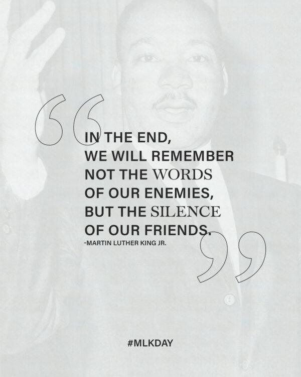 In the end, we will remember not the words of our enemies, but the silence of our friends. – Martin Luther King...