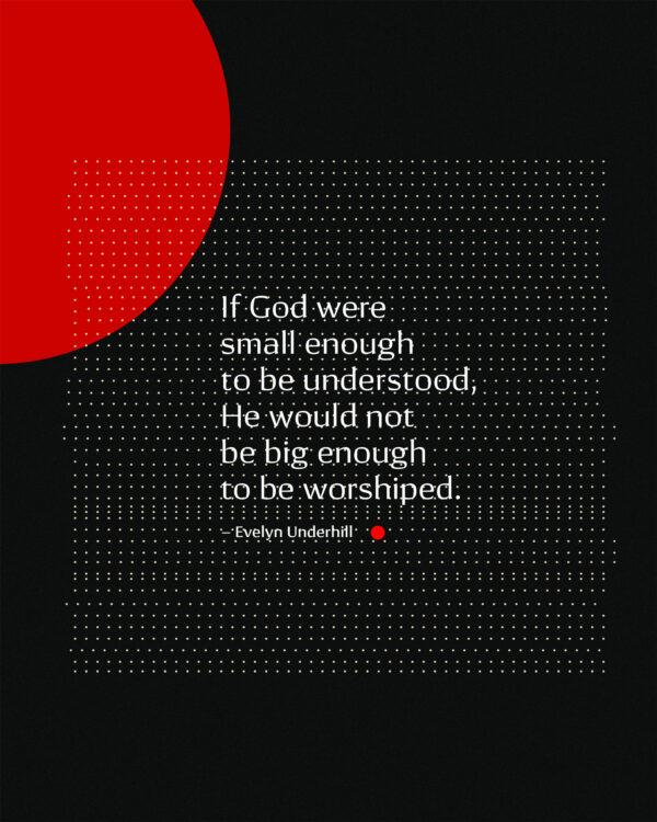 If God were small enough to be understood, He would not be big enough to be worshiped. – Evelyn Underhill