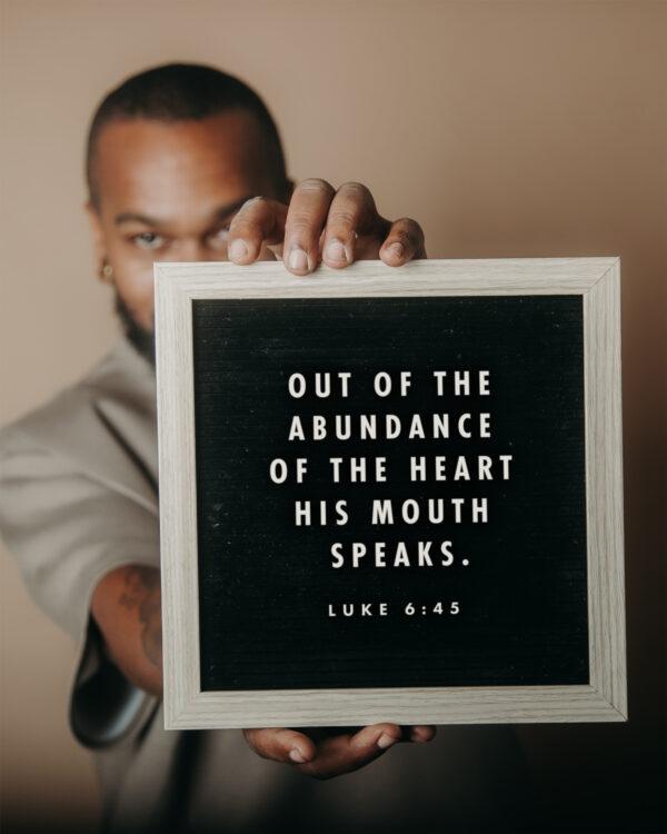 Out of the abundance of the heart his mouth speaks. – Luke 6:45