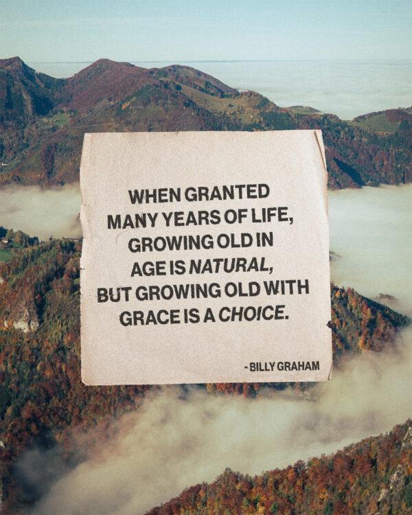 When granted many years of life, growing old in age is natural, but growing old with grace is a choice. – Billy...