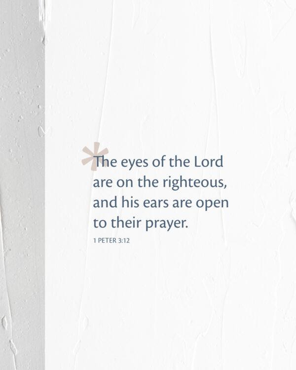 The eyes of the Lord are on the righteous, and his ears are open to their prayer. – 1 Peter 3:12