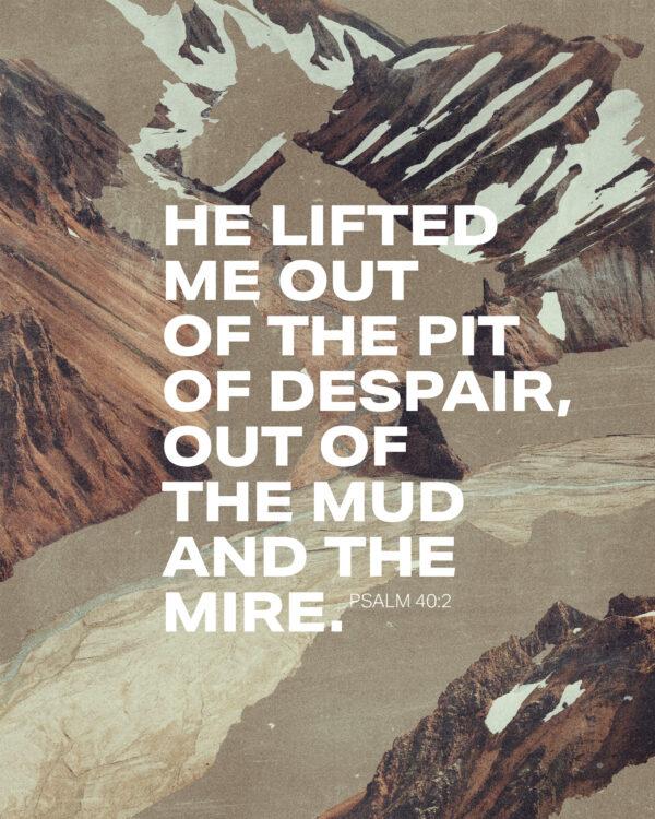 He lifted me out of the pit of despair, out of the mud and the mire. – Psalm 40:2