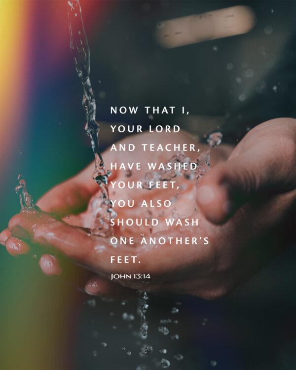 Now that I, your Lord and Teacher, have washed your feet, you also should wash one another’s feet. – John 13:14