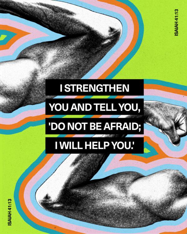 I strengthen you and tell you, ‘Do not be afraid; I will help you.’ – Isaiah 41:13