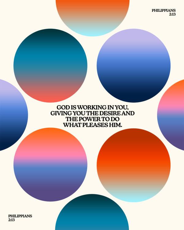 God is working in you, giving you the desire and the power to do what pleases him. – Philippians 2:13