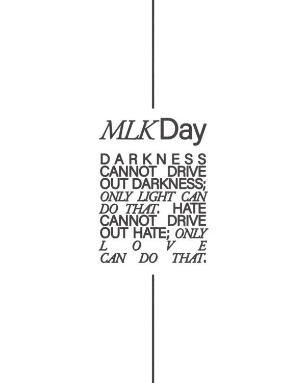 MLK Day. Darkness cannot drive out darkness; only light can do that. Hate cannot drive out hate; only love can do that.