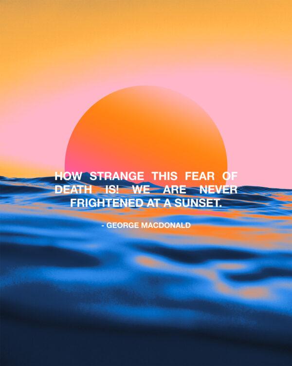 “How strange this fear of death is! We are never frightened at a sunset.” – George MacDonald