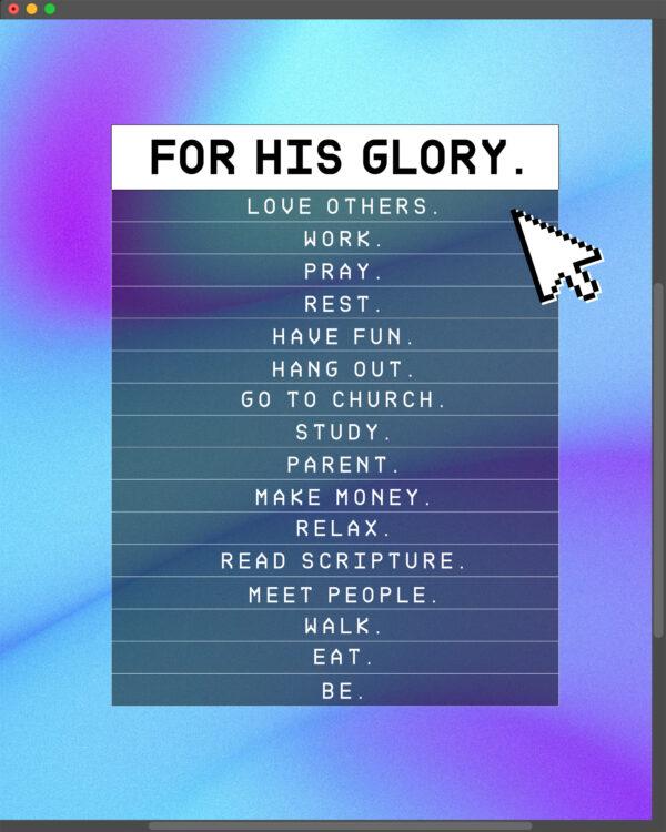 FOR HIS GLORY. Love others. Work. Pray. Rest. Have fun. Hang out. Go to church. Study. Parent. Make money. Relax. Rea...