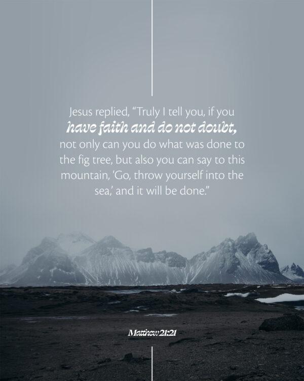 Jesus replied, “Truly I tell you, if you have faith and do not doubt, not only can you do what was done to the fig tr...