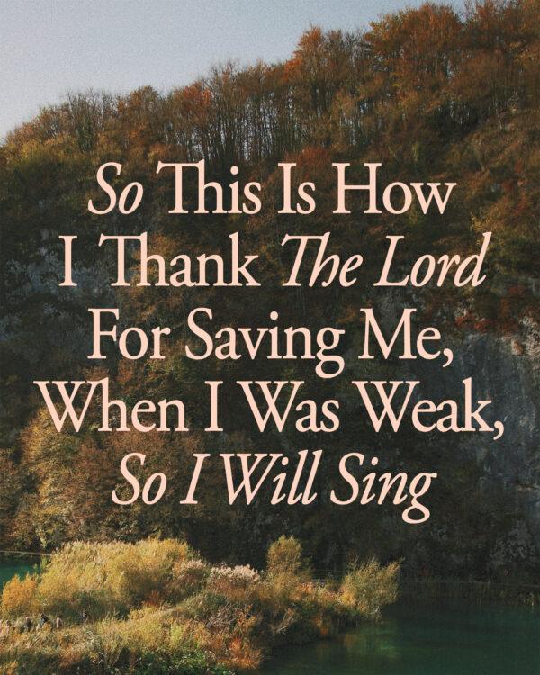 So this is how I thank the Lord for saving me, When I was weak, so I will sing