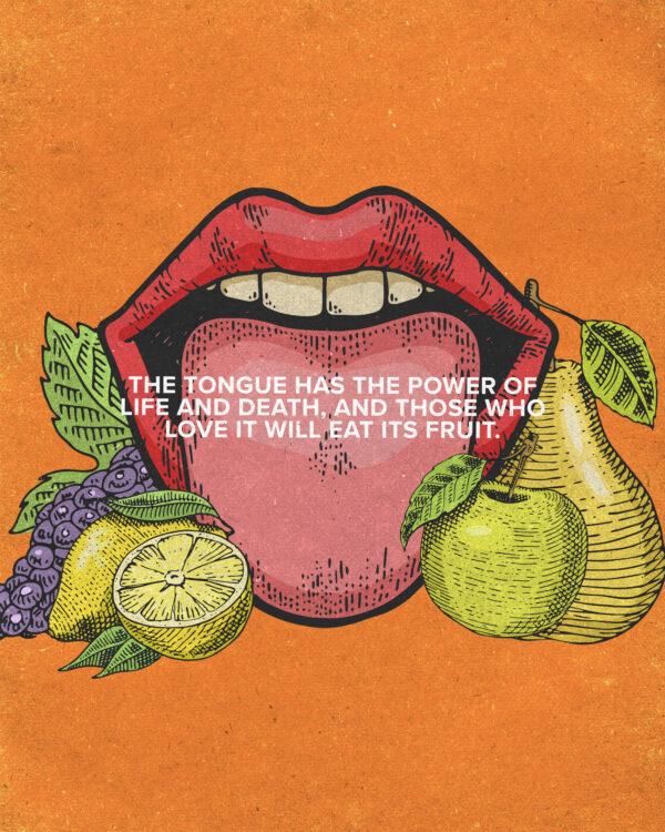 “The tongue has the power of life and death, and those who love it will eat its fruit.” – Proverbs ...