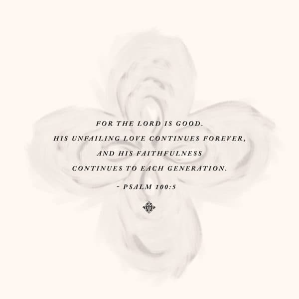 For the LORD is good. His unfailing love continues forever, and his faithfulness continues to each generation. –...
