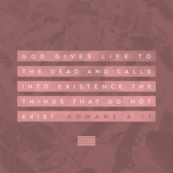 God gives life to the dead and calls into existence the things that do not exist. – Romans 4:17