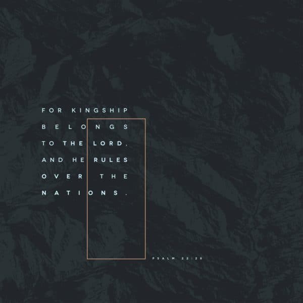 For kingship belongs to the Lord, and he rules over the nations. – Psalm 22:28