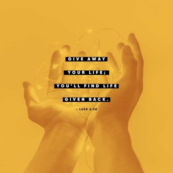 Give away your life; you’ll find life given back. – Luke 6:38