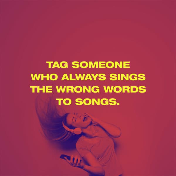 Tag someone who always sings the wrong words to songs.
