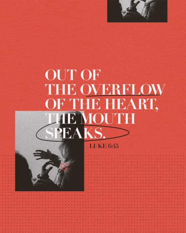 Out of the overflow of the heart, the mouth speaks. – Luke 6:45
