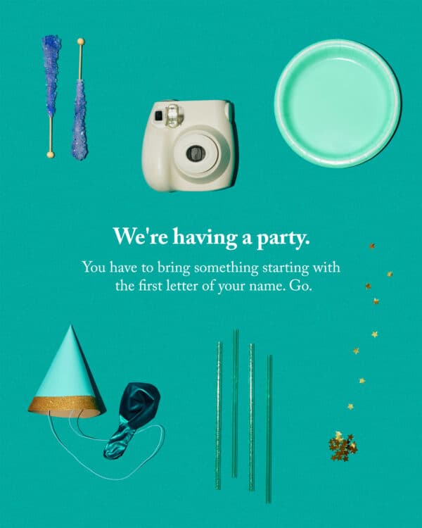 We’re having a party. You have to bring something starting with the first letter of your name. Go.