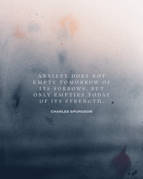 Anxiety does not empty tomorrow of its sorrows, but only empties today of its strength. – Charles Spurgeon
